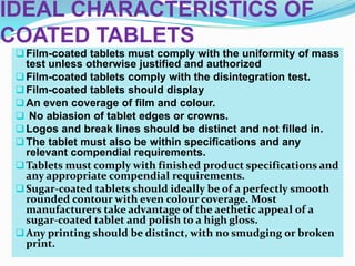 IDEAL CHARACTERISTICS OF
COATED TABLETS
  Film-coated tablets must comply with the uniformity of mass
   test unless otherwise justified and authorized
  Film-coated tablets comply with the disintegration test.
  Film-coated tablets should display
  An even coverage of film and colour.
  No abiasion of tablet edges or crowns.
  Logos and break lines should be distinct and not filled in.
  The tablet must also be within specifications and any
   relevant compendial requirements.
  Tablets must comply with finished product specifications and
   any appropriate compendial requirements.
  Sugar-coated tablets should ideally be of a perfectly smooth
   rounded contour with even colour coverage. Most
   manufacturers take advantage of the aethetic appeal of a
   sugar-coated tablet and polish to a high gloss.
  Any printing should be distinct, with no smudging or broken
   print.
 