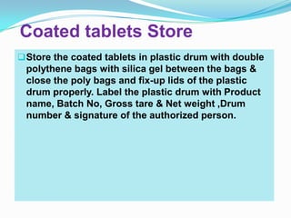 Coated tablets Store
 Store the coated tablets in plastic drum with double
 polythene bags with silica gel between the bags &
 close the poly bags and fix-up lids of the plastic
 drum properly. Label the plastic drum with Product
 name, Batch No, Gross tare & Net weight ,Drum
 number & signature of the authorized person.
 