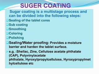 SUGER COATING
 Sugar coating is a multistage process and
 can be divided into the following steps:
 Sealing of the tablet cores
 Sub coating
 Smoothing
 Coloring
 Polishing
Sealing/Water proofing: Provides a moisture
  barrier and harden the tablet surface.
 e.g. :Shellac, Zine, Cellulose acetate phthalate
  (CAP), Polyvinylacetate
  phthalate, Hyroxylpropylcellulose, Hyroxypropylmet
  hylcellulose etc
 