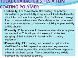 IDEAL CHARACTERISTICS A FLIM
COATING POLYMER
  Solubility: For conventional film coating the polymer
   should have good solubility in aqueous fluids to facilitate the
   dissolution of the active ingredient from the finished dosage
   form. However, where a modified-release action is required
   then a polymer system of low water solubility or permeability
   will be chosen.
  Viscosity: Polymers should have a low viscosity for a given
   concentration. This will permit the easy, trouble- free
   spraying of their solutions in industrial film coating
   equipment.
  Permeability: Film coating can be used to optimize the
   shelf-life of a tablet preparation, as some polymers are
   efficient barriers against the permeability of water vapour or
   other atmospheric gases. These properties vary widely
   between the individual polymers.
 
