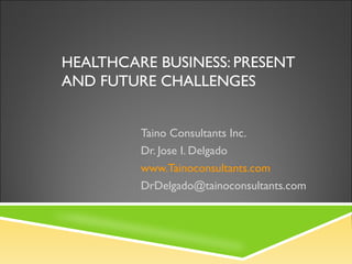 HEALTHCARE BUSINESS: PRESENT
AND FUTURE CHALLENGES
Taino Consultants Inc.
Dr. Jose I. Delgado
www.Tainoconsultants.com
DrDelgado@tainoconsultants.com
 