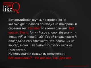 Для продолжения щелкните мышкой Вот английская шутка, построенная на каламбуре. Человек приходит на похороны и спрашивает:  I’m late?  И в ответ слышит:  Not you,sir. She is.  Английское слово late значит и ‘поздний’ и ‘покойный’. Герой спрашивает: Я опоздал? А ему отвечают: Нет, покойник не вы,сэр, а она. Как быть? По-русски игра не получается.  Но переводчик вышел из положения:  Всё кончилось? – Не для вас, сэр. Для неё. 