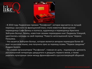 Для продолжения щелкните мышкой - В 2010 году Лауреатами премии "Русофония", которая вручается за лучший перевод с русского на французский язык, стали известная французская переводчица Софи Бенеш и поэтесса, художница и переводчица Кристина Зейтунян-Белоус. Бенеш, известная своими переводами книг Людмилы Улицкой, удостоилась награды за свой перевод "Повести непогашенной луны" Бориса Пильняка.  - Что касается Зейтунян-Белоус, которая является автором переводов более 60 книг на русском языке, она получила приз за перевод поэмы "Первое свидание" Андрея Белого. - По словам организаторов "Русофонии", главная ее цель - подчеркнуть ценность русскоязычной литературы двадцатого и двадцать первого веков, а также укрепить культурные связи между франкофонией и русскоговорящей общиной. 
