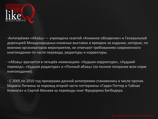 Для продолжения щелкните мышкой Антипре́мия «Абза́ц» — учреждена газетой «Книжное обозрение» и Генеральной дирекцией Международных книжных выставок и ярмарок за издания, которые, по мнению организаторов мероприятия, не отвечают требованиям современного книгоиздания по части перевода, редактуры и корректуры. «Абзац» вручается в четырёх номинациях: «Худшая корректура», «Худший перевод», «Худшая редактура» и «Полный абзац» (за полное попрание всех норм книгоиздания). С 2005 по 2010 год призерами данной антипремии становились в числе прочих Марина Литвина за перевод второй части поттерианы «Гарри Поттер и Тайная Комната» и Сергей Минаев за переводы книг Фредерика Бегбедера. 