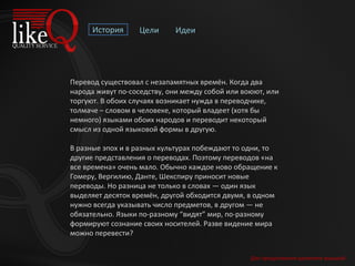 История Цели Идеи Перевод существовал с незапамятных времён. Когда два народа живут по-соседству, они между собой или воюют, или торгуют. В обоих случаях возникает нужда в переводчике, толмаче – словом в человеке, который владеет (хотя бы немного) языками обоих народов и переводит некоторый смысл из одной языковой формы в другую. В разные эпох и в разных культурах побеждают то одни, то другие представления о переводах. Поэтому переводов «на все времена» очень мало. Обычно каждое ново обращение к Гомеру, Вергилию, Данте, Шекспиру приносит новые переводы. Но разница не только в словах — один язык выделяет десяток времён, другой обходится двумя, в одном нужно всегда указывать число предметов, в другом — не обязательно. Языки по-разному “видят” мир, по-разному формируют сознание своих носителей. Разве видение мира можно перевести? Для продолжения щелкните мышкой 