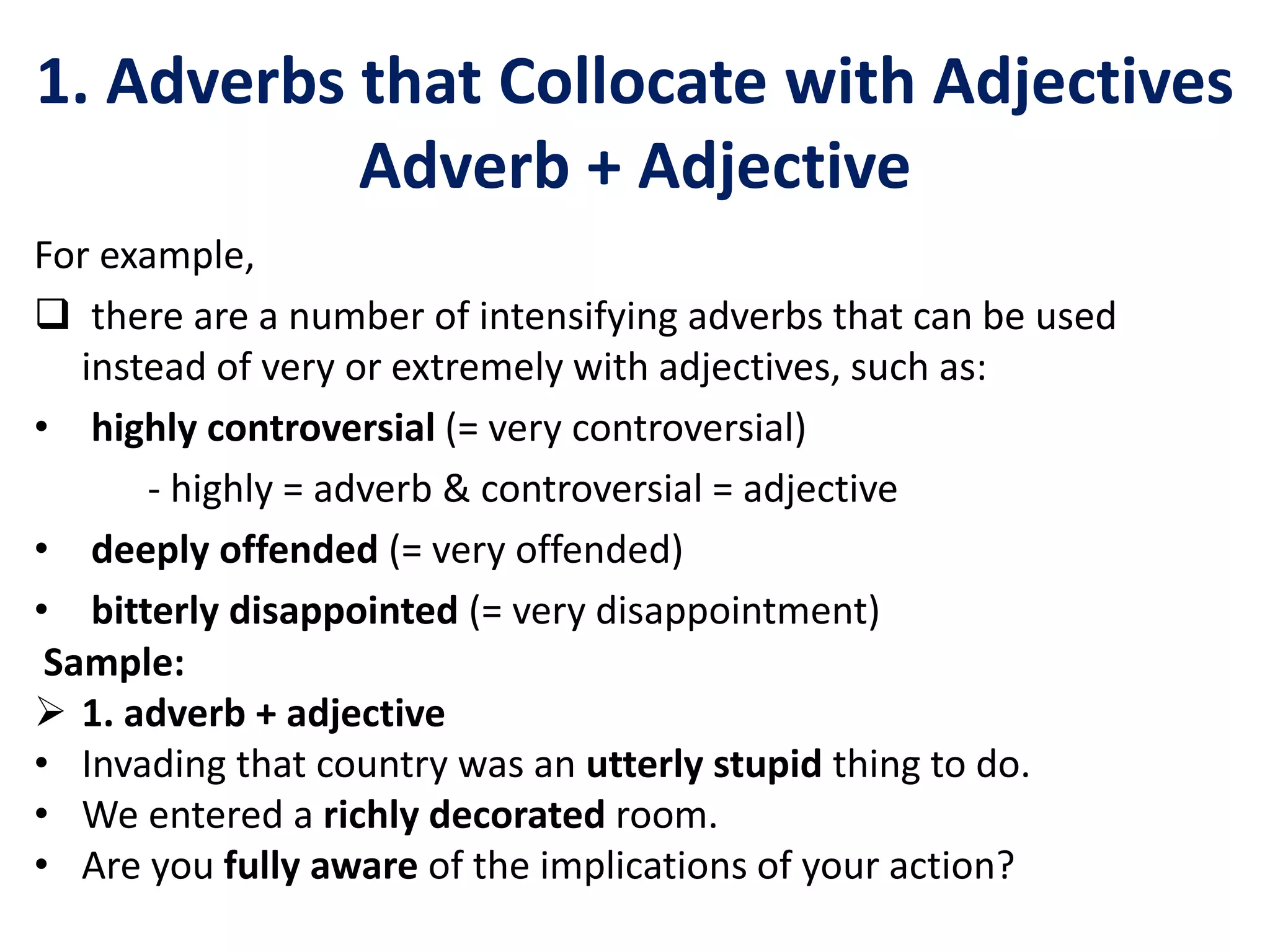 1. Adverbs that Collocate with Adjectives
Adverb + Adjective
For example,
 there are a number of intensifying adverbs that can be used
instead of very or extremely with adjectives, such as:
• highly controversial (= very controversial)
- highly = adverb & controversial = adjective
• deeply offended (= very offended)
• bitterly disappointed (= very disappointment)
Sample:
 1. adverb + adjective
• Invading that country was an utterly stupid thing to do.
• We entered a richly decorated room.
• Are you fully aware of the implications of your action?
 