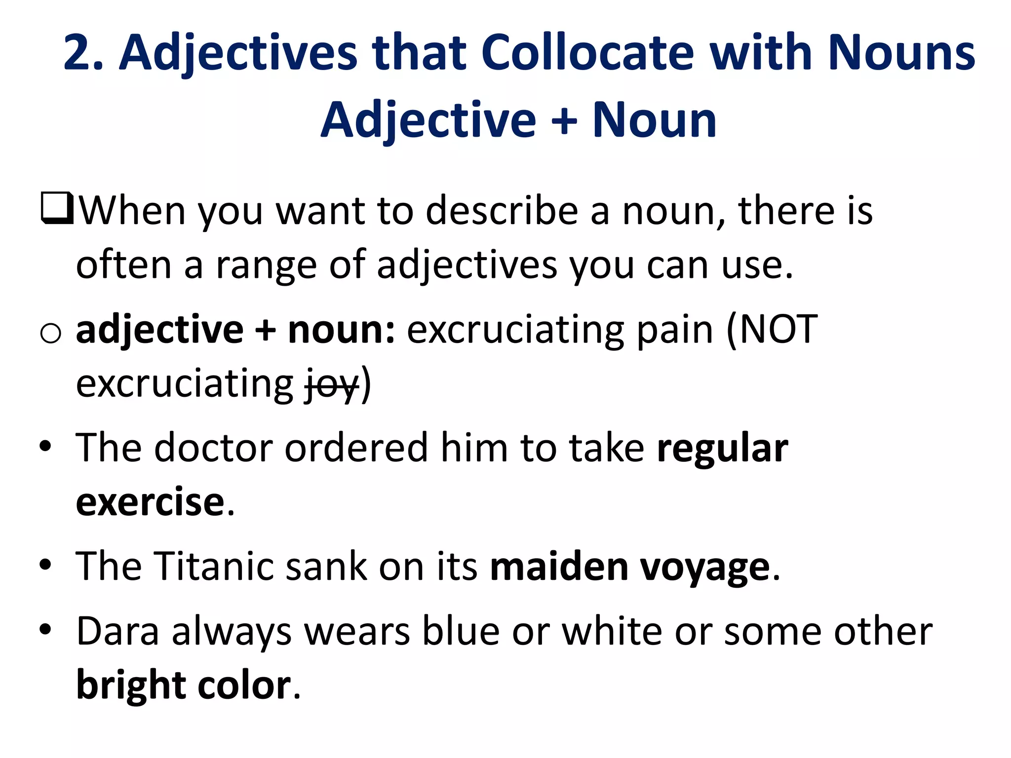 2. Adjectives that Collocate with Nouns
Adjective + Noun
When you want to describe a noun, there is
often a range of adjectives you can use.
o adjective + noun: excruciating pain (NOT
excruciating joy)
• The doctor ordered him to take regular
exercise.
• The Titanic sank on its maiden voyage.
• Dara always wears blue or white or some other
bright color.
 