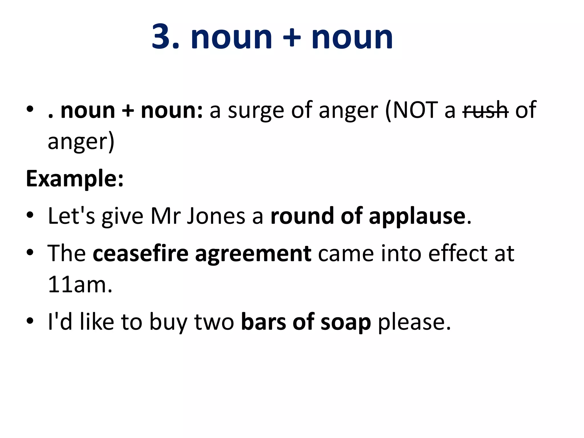 3. noun + noun
• . noun + noun: a surge of anger (NOT a rush of
anger)
Example:
• Let's give Mr Jones a round of applause.
• The ceasefire agreement came into effect at
11am.
• I'd like to buy two bars of soap please.
 