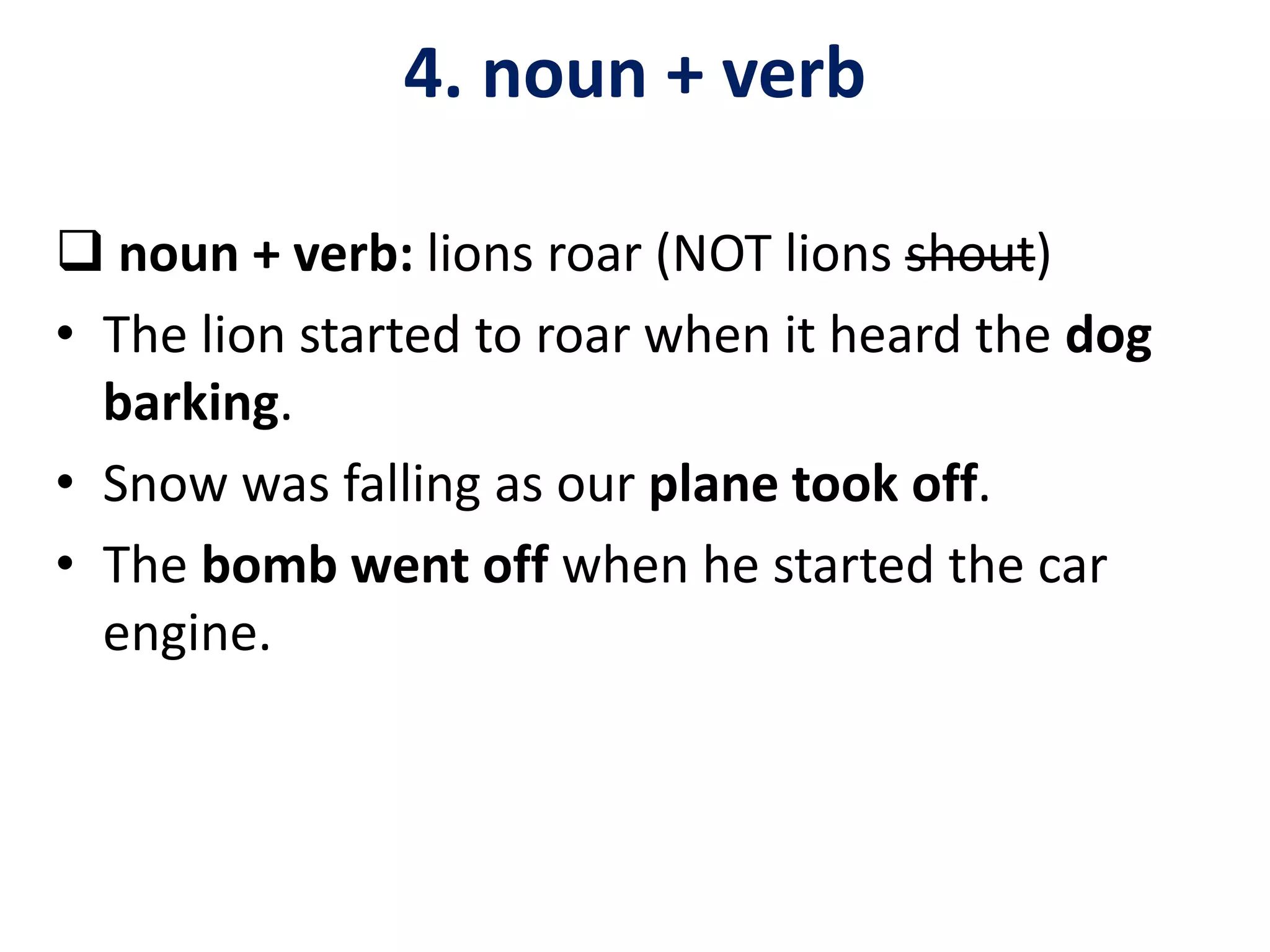  noun + verb: lions roar (NOT lions shout)
• The lion started to roar when it heard the dog
barking.
• Snow was falling as our plane took off.
• The bomb went off when he started the car
engine.
4. noun + verb
 
