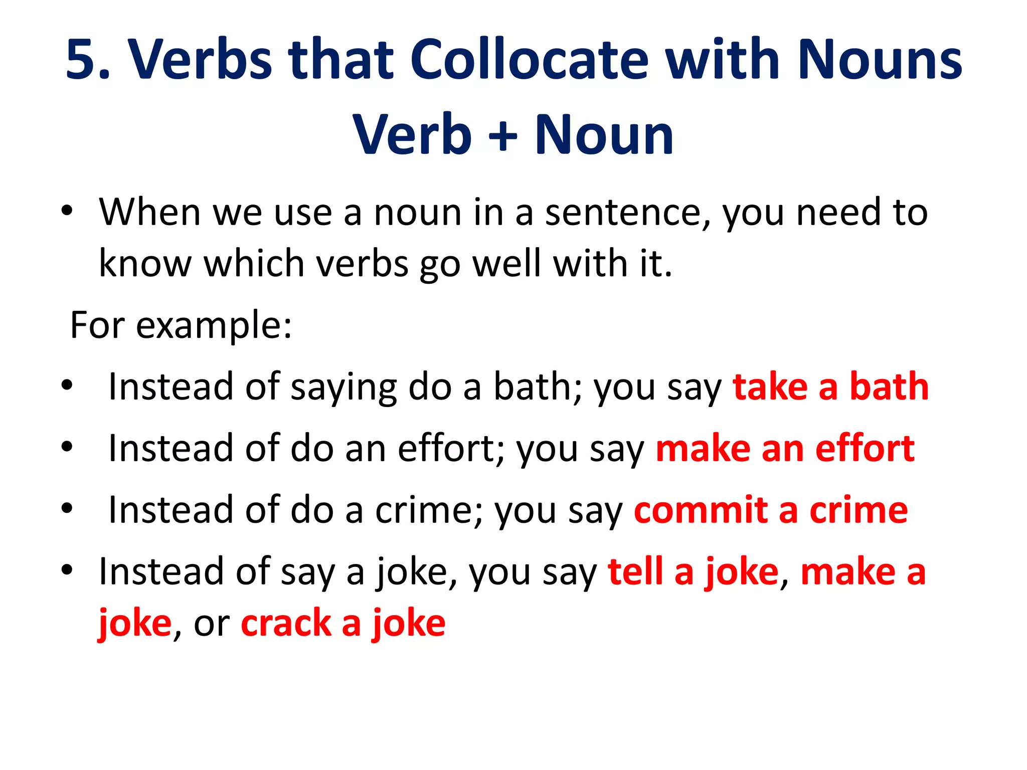 5. Verbs that Collocate with Nouns
Verb + Noun
• When we use a noun in a sentence, you need to
know which verbs go well with it.
For example:
• Instead of saying do a bath; you say take a bath
• Instead of do an effort; you say make an effort
• Instead of do a crime; you say commit a crime
• Instead of say a joke, you say tell a joke, make a
joke, or crack a joke
 