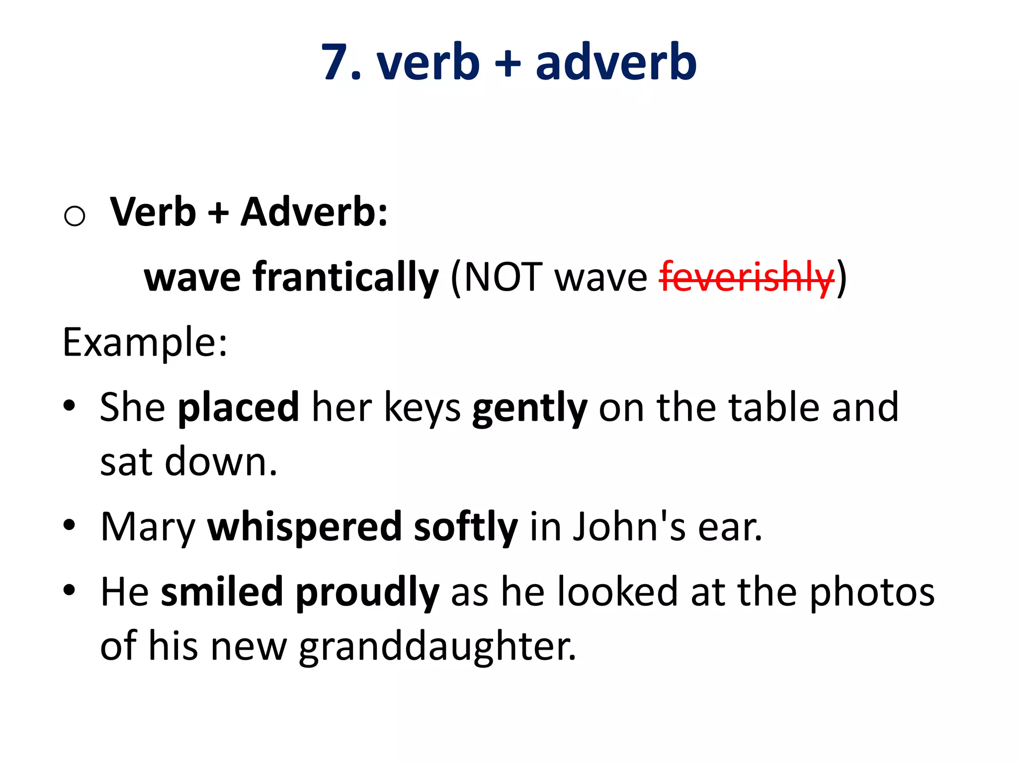 7. verb + adverb
o Verb + Adverb:
wave frantically (NOT wave feverishly)
Example:
• She placed her keys gently on the table and
sat down.
• Mary whispered softly in John's ear.
• He smiled proudly as he looked at the photos
of his new granddaughter.
 
