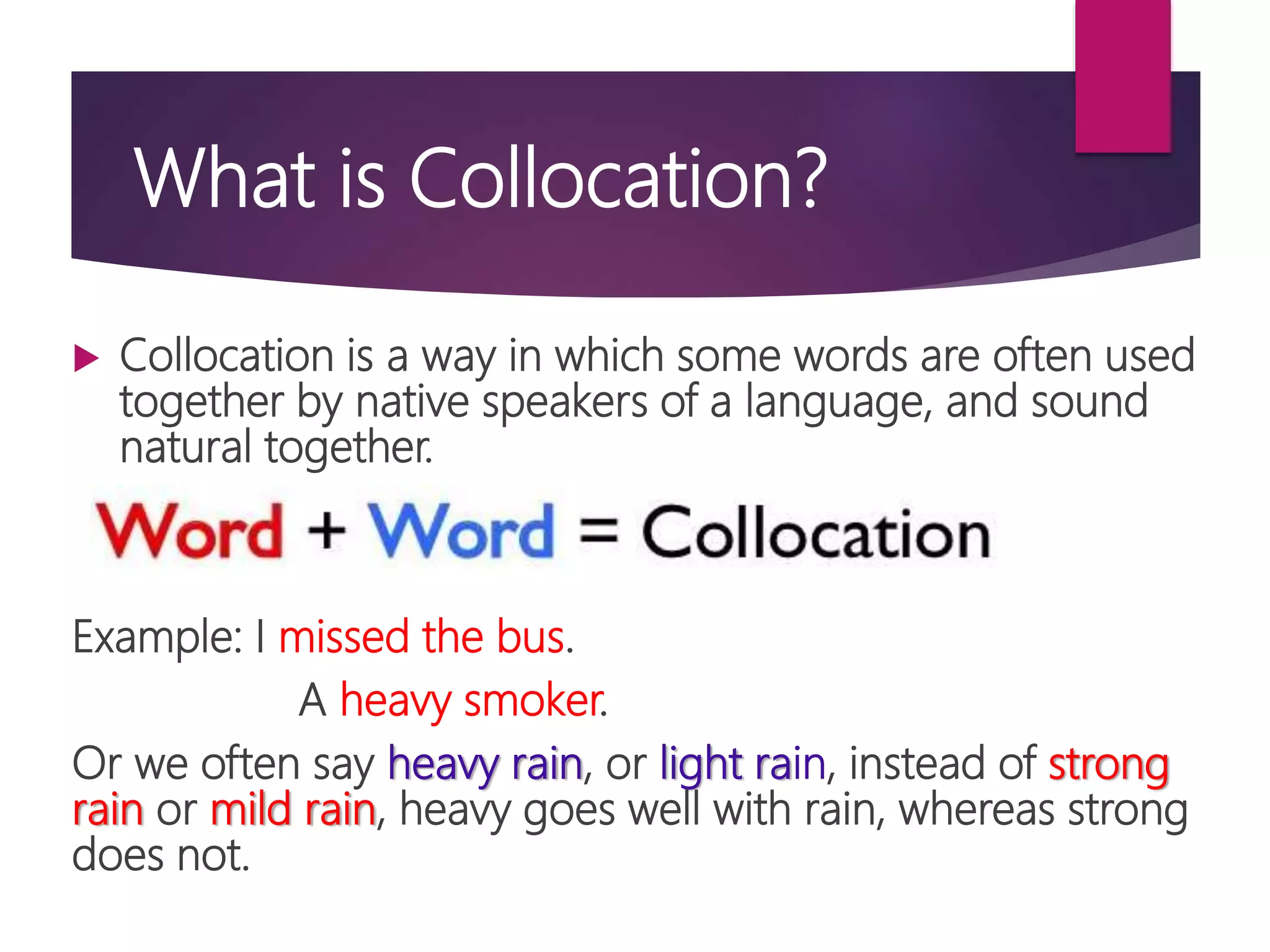 What is Collocation?
 Collocation is a way in which some words are often used
together by native speakers of a language, and sound
natural together.
Example: I missed the bus.
A heavy smoker.
Or we often say heavy rain, or light rain, instead of strong
rain or mild rain, heavy goes well with rain, whereas strong
does not.
 