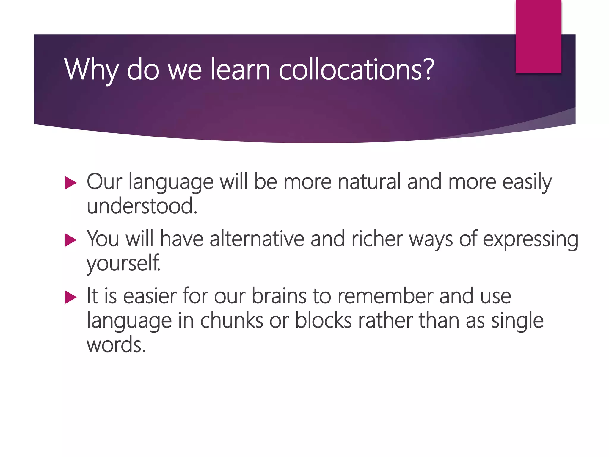 Why do we learn collocations?
 Our language will be more natural and more easily
understood.
 You will have alternative and richer ways of expressing
yourself.
 It is easier for our brains to remember and use
language in chunks or blocks rather than as single
words.
 