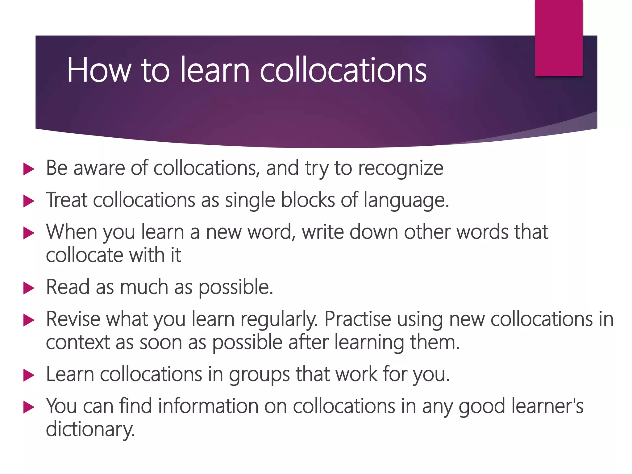 How to learn collocations
 Be aware of collocations, and try to recognize
 Treat collocations as single blocks of language.
 When you learn a new word, write down other words that
collocate with it
 Read as much as possible.
 Revise what you learn regularly. Practise using new collocations in
context as soon as possible after learning them.
 Learn collocations in groups that work for you.
 You can find information on collocations in any good learner's
dictionary.
 