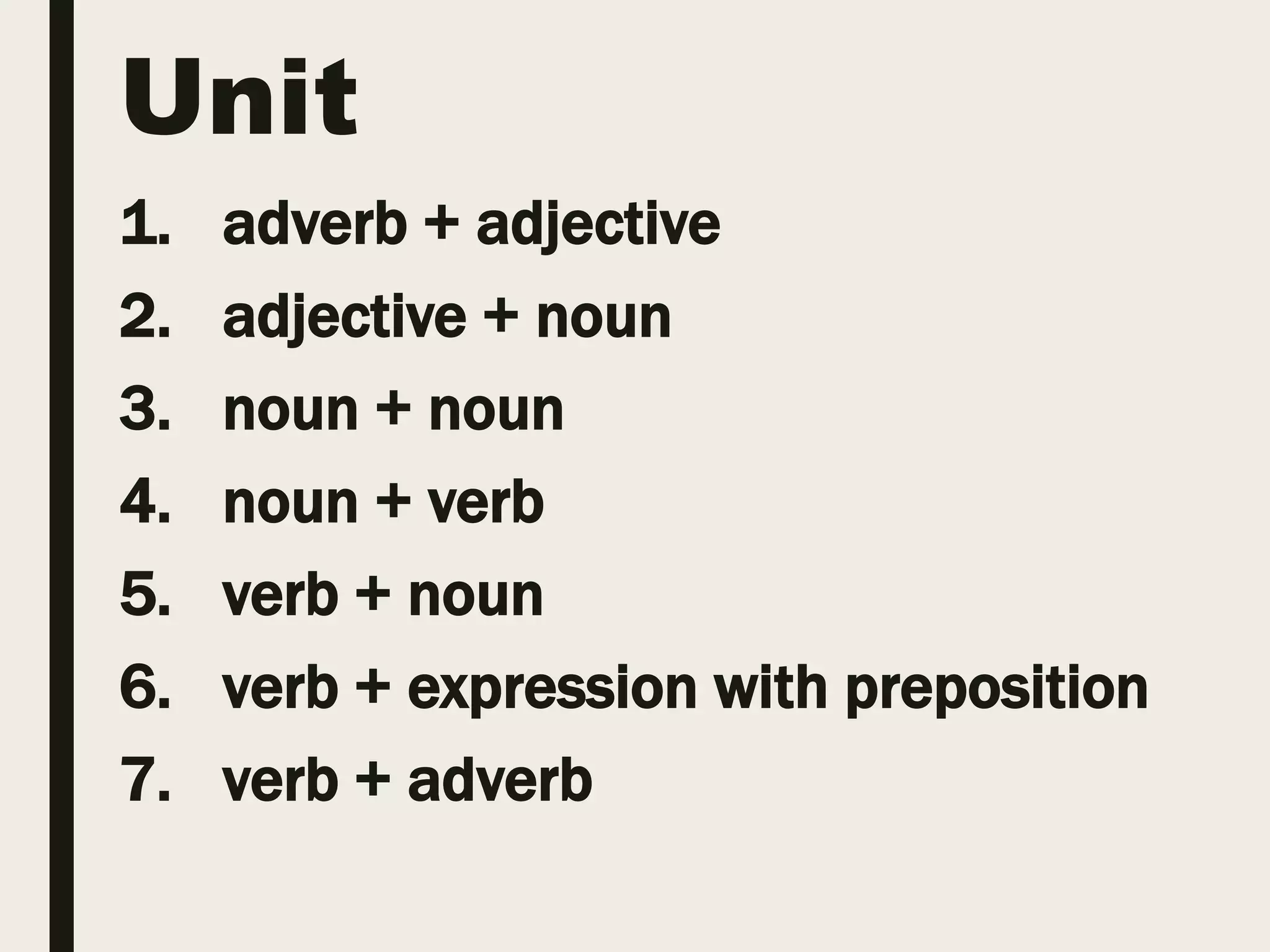 Unit
1. adverb + adjective
2. adjective + noun
3. noun + noun
4. noun + verb
5. verb + noun
6. verb + expression with preposition
7. verb + adverb
 