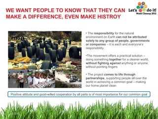 WE WANT PEOPLE TO KNOW THAT THEY CAN MAKE A DIFFERENCE, EVEN MAKE HISTROY The  responsibility  for the natural environment on Earth  can not be attributed solely to any group of people, governments or companies  – it is each and everyone’s responsibility The movement offers a practical solution – doing something  together  for a cleaner world,  without fighting  against  anything or anyone, without pointing fingers The project  comes to life through partnerships , supporting people all over the world in achieving a common goal – making our home planet clean Positive attitude and good-willed cooperation by all parts is of most importance for our common goal 12/22/11 