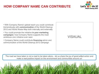HOW COMPANY NAME CAN CONTRIBUTE The road we have taken is not a road to be taken alone – let us share the joy of good-willed action and mak e  a real positive impact on the environment and communities around us! With Company Name’s global reach you could contribute tremendously with  communication  of the World Cleanup 2012 and World Waste Map both internally and externally You could promote the initiative  in your marketing campaigns : how Company Name supports the most ambitious civic initiative ever seen Company Name could contribute  financing  admin and communication of the World Cleanup 2012 campaign 12/22/11 VISAUAL 