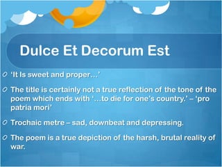 Dulce Et Decorum Est
‘It Is sweet and proper…’

The title is certainly not a true reflection of the tone of the
poem which ends with ‘…to die for one’s country.’ – ‘pro
patria mori’

Trochaic metre – sad, downbeat and depressing.

The poem is a true depiction of the harsh, brutal reality of
war.
 