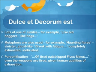 Dulce et Decorum est
Lots of use of similes – for example, ‘Like old
beggars…like hags…’

Metaphors are also used – for example, ‘Haunting flares’ –
sinister, ghost-like. ‘Drunk with fatigue…’ completely
exhausted, inebriated.

Personification – ‘…Of tired outstripped Fives-Nines…’ –
even the weapons are tired, given human qualities of
exhaustion.
 
