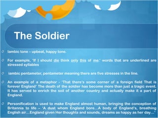 The Soldier
Iambic tone – upbeat, happy tone.

For example, ‘If I should die think only this of me.’ words that are underlined are
stressed syllables

iambic pentameter, pentameter meaning there are five stresses in the line.

An example of a metaphor - ‘That there’s some corner of a foreign field That is
forever England’ The death of the soldier has become more than just a tragic event.
It has served to enrich the soil of another country and actually make it a part of
England.

Personification is used to make England almost human, bringing the conception of
Britannia to life – ‘A dust whom England bore…A body of England’s, breathing
English air…England given Her thoughts and sounds, dreams as happy as her day…’
 
