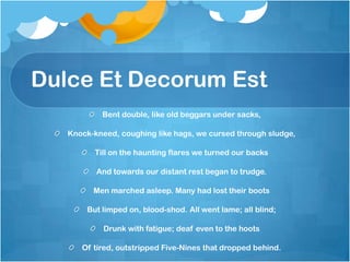Dulce Et Decorum Est
           Bent double, like old beggars under sacks,

   Knock-kneed, coughing like hags, we cursed through sludge,

         Till on the haunting flares we turned our backs

          And towards our distant rest began to trudge.

         Men marched asleep. Many had lost their boots

       But limped on, blood-shod. All went lame; all blind;

            Drunk with fatigue; deaf even to the hoots

      Of tired, outstripped Five-Nines that dropped behind.
 