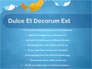 Dulce Et Decorum Est
    If in some smothering dreams you too could pace

         Behind the wagon that we flung him in,

     And watch the white eyes writhing in his face,

       His hanging face, like a devil's sick of sin;

        If you could hear, at every jolt, the blood

     Come gargling from the froth-corrupted lungs,

          Obscene as cancer, bitter as the cud

     Of vile, incurable sores on innocent tongues,---
 