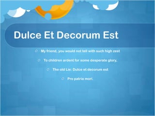 Dulce Et Decorum Est
     My friend, you would not tell with such high zest

      To children ardent for some desperate glory,

            The old Lie: Dulce et decorum est

                     Pro patria mori.
 