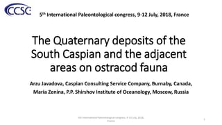 The Quaternary deposits of the
South Caspian and the adjacent
areas on ostracod fauna
Arzu Javadova, Caspian Consulting Service Company, Burnaby, Canada,
Maria Zenina, P.P. Shirshov Institute of Oceanology, Moscow, Russia
5th International Paleontological congress, 9-12 July, 2018, France
1
5th International Paleontological congress, 9-12 July, 2018,
France
 