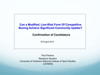 Can a Modified, Low-Risk Form Of Competitive
Boxing Achieve Significant Community Uptake?
Confirmation of Candidature
Paul Perkins
Research Student
University of Canberra National Institute of Sport Studies
(UCNISS)
30 August 2013
 