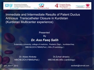 Immediate and Intermediate Results of Patent Ductus
 Artriosus Transcatheter Closure in Kurdistan
 (Kurdistan Multicenter experience)


                                          Presented
                                              By
                                Dr. Aso Faeq Salih
           Sulaimany University, college of medicine , Pediatric Dept ., kurdistan/Iraq
                         MBChB,DCH,FIBMS(Ped.), MSc (P.cardiology )




              Dr. Abass Alrabaty                         Dr.Zuhair alnasiry
           MBChB,DCH,FIBMS(Ped.)                     MBChB,MD,MSc (cardiology)

21th March. 2013                                                                   asofaek@hotmail.com
 