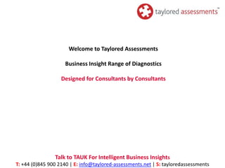 Welcome to Taylored Assessments

                    Business Insight Range of Diagnostics

                   Designed for Consultants by Consultants




                Talk to TAUK For Intelligent Business Insights
T: +44 (0)845 900 2140 | E: info@taylored-assessments.net | S: tayloredassessments
 