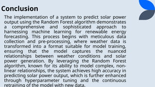Conclusion
The implementation of a system to predict solar power
output using the Random Forest algorithm demonstrates
a comprehensive and sophisticated approach to
harnessing machine learning for renewable energy
forecasting. This process begins with meticulous data
collection and pre-processing, where weather data is
transformed into a format suitable for model training,
ensuring that the model captures the nuanced
relationships between weather conditions and solar
power generation. By leveraging the Random Forest
algorithm, known for its ability to model complex, non-
linear relationships, the system achieves high accuracy in
predicting solar power output, which is further enhanced
through hyperparameter tuning and the continuous
retraining of the model with new data.
 