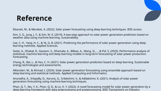 Reference
Elsaraiti, M., & Merabet, A. (2022). Solar power forecasting using deep learning techniques. IEEE access.
Kim, S. G., Jung, J. Y., & Sim, M. K. (2019). A two-step approach to solar power generation prediction based on
weather data using machine learning. Sustainability.
Lee, C. H., Yang, H. C., & Ye, G. B. (2021). Predicting the performance of solar power generation using deep
learning methods. Applied Sciences.
Sedai, A., Dhakal, R., Gautam, S., Dhamala, A., Bilbao, A., Wang, Q., … & Pol, S. (2023). Performance analysis of
statistical, machine learning and deep learning models in long-term forecasting of solar power production.
Forecasting.
Chang, R., Bai, L., & Hsu, C. H. (2021). Solar power generation prediction based on deep learning. Sustainable
energy technologies and assessments.
AlKandari, M., & Ahmad, I. (2024). Solar power generation forecasting using ensemble approach based on
deep learning and statistical methods. Applied Computing and Informatics.
Anuradha, K., Erlapally, D., Karuna, G., Srilakshmi, V., & Adilakshmi, K. (2021). Analysis of solar power
generation forecasting using machine learning techniques.
Phan, Q. T., Wu, Y. K., Phan, Q. D., & Lo, H. Y. (2022). A novel forecasting model for solar power generation by a
deep learning framework with data preprocessing and postprocessing. IEEE Transactions on Industry
 