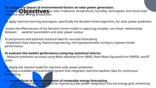 To analyse the impact of environmental factors on solar power generation.
. Investigate how variables such as solar irradiance, temperature, humidity, wind speed, and cloud cover
influence solar energy production.
To apply machine learning techniques, specifically the Random Forest algorithm, for solar power prediction
Assess the effectiveness of the Random Forest model in capturing complex, non-linear relationships
between weather parameters and solar power output.
To pre-process and optimize historical data for accurate forecasting
. Implement data cleaning, feature engineering, and hyperparameter tuning to improve model
performance.
To evaluate the model’s performance using key statistical metrics
. Measure prediction accuracy using Mean Absolute Error (MAE), Root Mean Squared Error (RMSE), and R²
score.
To deploy the trained model for real-time solar power prediction
. Develop a scalable and automated system that integrates real-time weather data for continuous
forecasting.
1. To contribute to the advancement of renewable energy forecasting
. Provide a data-driven approach to improving solar power integration into the energy grid, enhancing
efficiency and grid stability.
Objectives
 