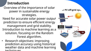 Introduction
Overview of the importance of solar
power in sustainable energy
strategies.
Need for accurate solar power output
prediction to ensure efficient energy
management and grid stability.
Introduction to machine learning as a
solution, focusing on the Random
Forest algorithm.
• Research objectives: improving
prediction accuracy using historical
weather data and machine learning
 