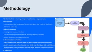 Methodology
1.Problem Definition: Framing solar power prediction as a regression task.
Data Collection:
. Historical weather data (temperature, humidity, wind speed, solar irradiance, cloud cover).
. Solar power output data.
2.Data Pre-processing:
. Handling missing values and outliers.
. Feature engineering (time-based features, encoding categorical variables).
. Splitting dataset into training and testing sets.
3. Model Selection and Training:
. Use of Random Forest algorithm due to its ability to model non-linear relationships.
. Model evaluation using Mean Absolute Error (MAE), Root Mean Squared Error (RMSE), and R² score.
. Hyperparameter tuning (number of trees, tree depth, minimum sample requirements).
4. Deployment:
 