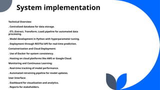 System implementation
Technical Overview:
. Centralized database for data storage.
. ETL (Extract, Transform, Load) pipeline for automated data
processing.
. Model development in Python with hyperparameter tuning.
. Deployment through RESTful API for real-time prediction.
Containerization and Cloud Deployment:
. Use of Docker for system consistency.
. Hosting on cloud platforms like AWS or Google Cloud.
Monitoring and Continuous Learning:
. Real-time tracking of model performance.
. Automated retraining pipeline for model updates.
User Interface:
. Dashboard for visualization and analytics.
. Reports for stakeholders.
 