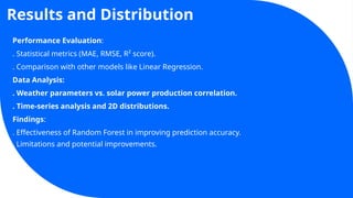 Results and Distribution
Performance Evaluation:
. Statistical metrics (MAE, RMSE, R² score).
. Comparison with other models like Linear Regression.
Data Analysis:
. Weather parameters vs. solar power production correlation.
. Time-series analysis and 2D distributions.
Findings:
. Effectiveness of Random Forest in improving prediction accuracy.
. Limitations and potential improvements.
 