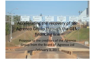 Accelera'ng	
  the	
  recovery	
  of	
  the	
  	
  
Agrenco	
  Group	
  through	
  the	
  GEM	
  
            ﬁnancing	
  line	
  
  Proposal	
  to	
  the	
  creditors	
  of	
  the	
  Agrenco	
  
   Group	
  from	
  the	
  Board	
  of	
  	
  Agrenco	
  Ltd	
  
                 February	
  3,	
  2011	
  
 