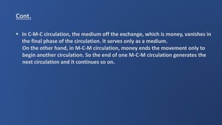 Cont.
 In C-M-C circulation, the medium off the exchange, which is money, vanishes in
the final phase of the circulation. It serves only as a medium.
On the other hand, in M-C-M circulation, money ends the movement only to
begin another circulation. So the end of one M-C-M circulation generates the
next circulation and it continues so on.
 