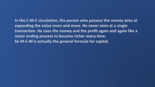 In the C-M-C circulation, the person who possess the money aims at
expanding the value more and more. He never aims at a single
transaction. He uses the money and the profit again and again like a
never ending process to become richer every time.
So M-C-M is actually the general formula for capital.
 