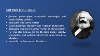 Karl Marx (1818-1883):
 German philosopher, economist, sociologist and
revolutionary socialist.
 Karl Marx was raised in trier.
 Studied political economy and Hegelian philosophy.
 Karl Marx was known as the “father of communism”.
 He was also known for his theories about society,
economics and politics-collectively understood as
Marxism.
 He made the Communist Manifesto.
 