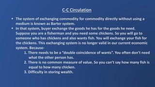 C-C Circulation
 The system of exchanging commodity for commodity directly without using a
medium is known as Barter system.
 In that system, buyer exchange the goods he has for the goods he need.
Suppose you are a fisherman and you need some chickens. So you will go to
someone who has chickens and also wants fish. You will exchange your fish for
the chickens. This exchanging system is no longer valid in our current economic
system. Because-
1. There needs to be a “double coincidence of wants”. You often don’t need
what the other person has.
2. There is no common measure of value. So you can’t say how many fish is
equal to how many chicken.
3. Difficulty in storing wealth.
 