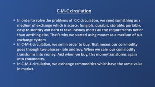 C-M-C circulation
 In order to solve the problems of C-C circulation, we need something as a
medium of exchange which is scarce, fungible, durable, storable, portable,
easy to identify and hard to fake. Money meets all this requirements better
than anything else. That’s why we started using money as a medium of our
exchange system.
 In C-M-C circulation, we sell in order to buy. That means our commodity
goes through two phases- sale and buy. When we sale, our commodity
transforms into money. And when we buy, this money transforms again
into commodity.
 In C-M-C circulation, we exchange commodities which have the same value
in market.
 