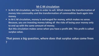 M-C-M circulation
 In M-C-M circulation, we buy in order to sell. Which means the transformation of
money into commodity and the transformation of commodities back again into
money.
 In M-C-M circulation, money is exchanged for money, which makes no sense.
Because, you are investing money taking all the risks of losing your money only
to end up with the same amount of money.
But this circulation makes sense when you have a profit ∆M. This profit is called
surplus value.
That poses a big question, where does that surplus value come from
?
 