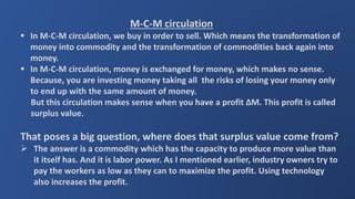 M-C-M circulation
 In M-C-M circulation, we buy in order to sell. Which means the transformation of
money into commodity and the transformation of commodities back again into
money.
 In M-C-M circulation, money is exchanged for money, which makes no sense.
Because, you are investing money taking all the risks of losing your money only
to end up with the same amount of money.
But this circulation makes sense when you have a profit ∆M. This profit is called
surplus value.
That poses a big question, where does that surplus value come from?
 The answer is a commodity which has the capacity to produce more value than
it itself has. And it is labor power. As I mentioned earlier, industry owners try to
pay the workers as low as they can to maximize the profit. Using technology
also increases the profit.
 