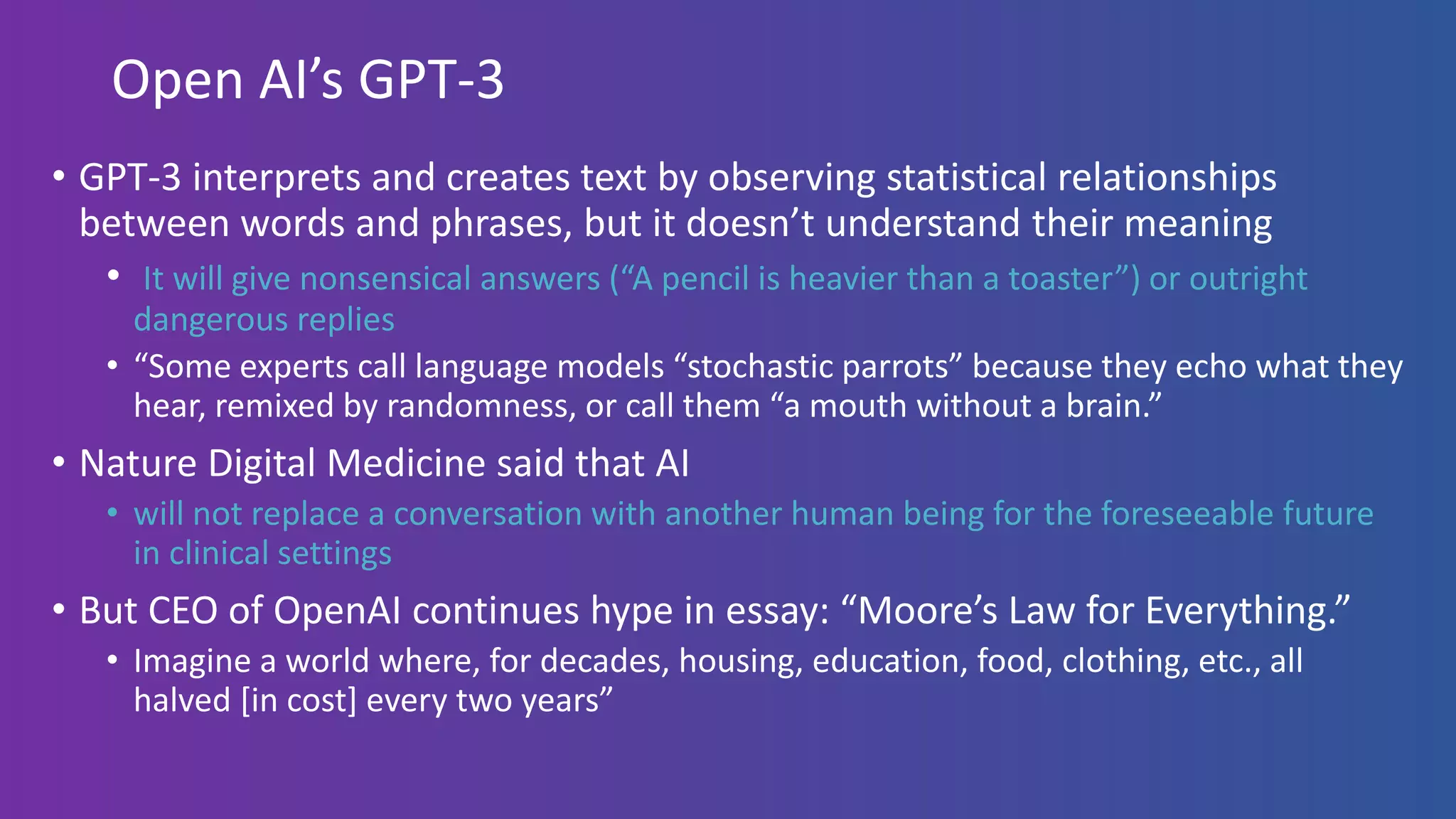 Open AI’s GPT-3
• GPT-3 interprets and creates text by observing statistical relationships
between words and phrases, but it doesn’t understand their meaning
• It will give nonsensical answers (“A pencil is heavier than a toaster”) or outright
dangerous replies
• “Some experts call language models “stochastic parrots” because they echo what they
hear, remixed by randomness, or call them “a mouth without a brain.”
• Nature Digital Medicine said that AI
• will not replace a conversation with another human being for the foreseeable future
in clinical settings
• But CEO of OpenAI continues hype in essay: “Moore’s Law for Everything.”
• Imagine a world where, for decades, housing, education, food, clothing, etc., all
halved [in cost] every two years”
 