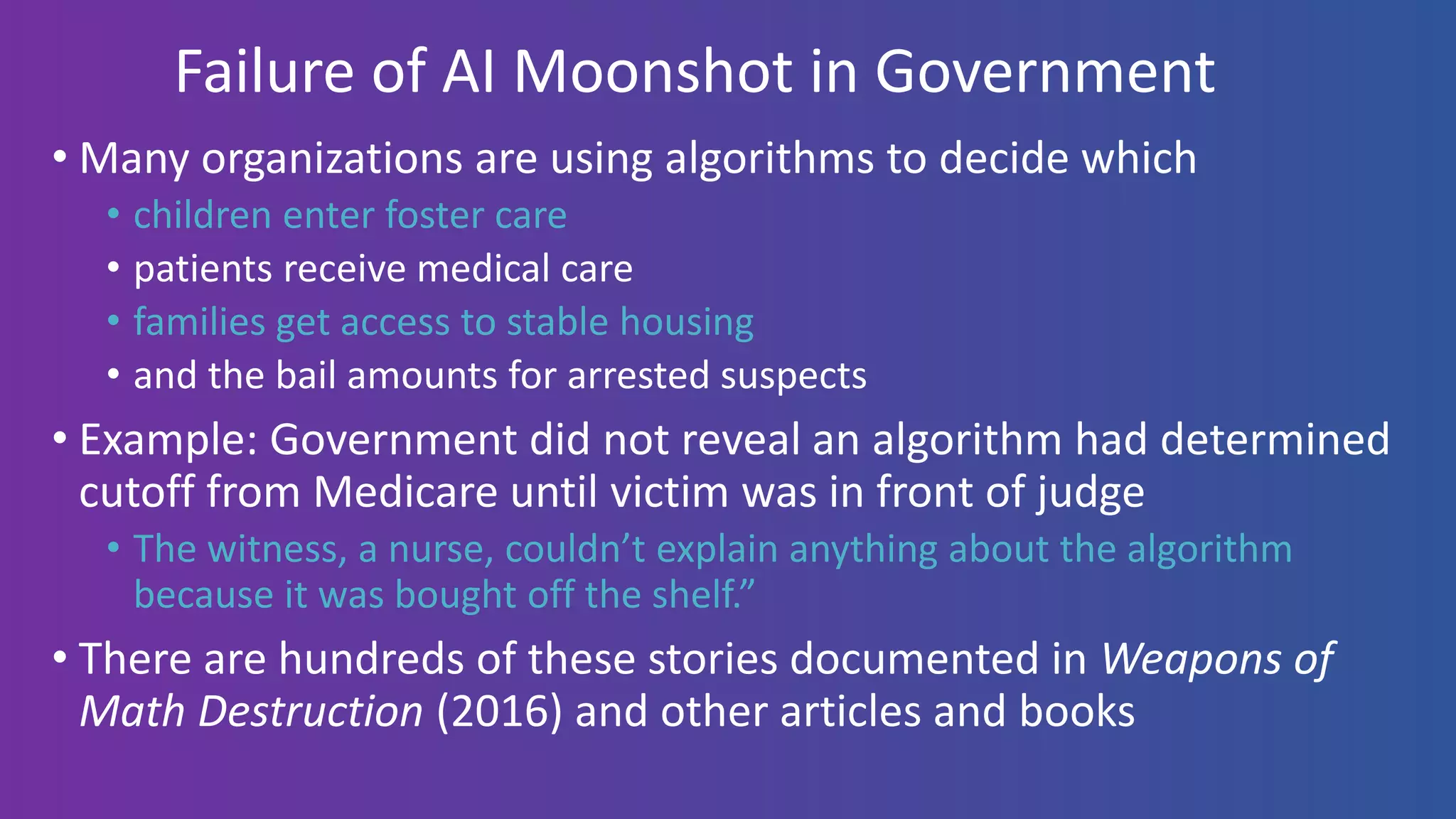 Failure of AI Moonshot in Government
• Many organizations are using algorithms to decide which
• children enter foster care
• patients receive medical care
• families get access to stable housing
• and the bail amounts for arrested suspects
• Example: Government did not reveal an algorithm had determined
cutoff from Medicare until victim was in front of judge
• The witness, a nurse, couldn’t explain anything about the algorithm
because it was bought off the shelf.”
• There are hundreds of these stories documented in Weapons of
Math Destruction (2016) and other articles and books
 