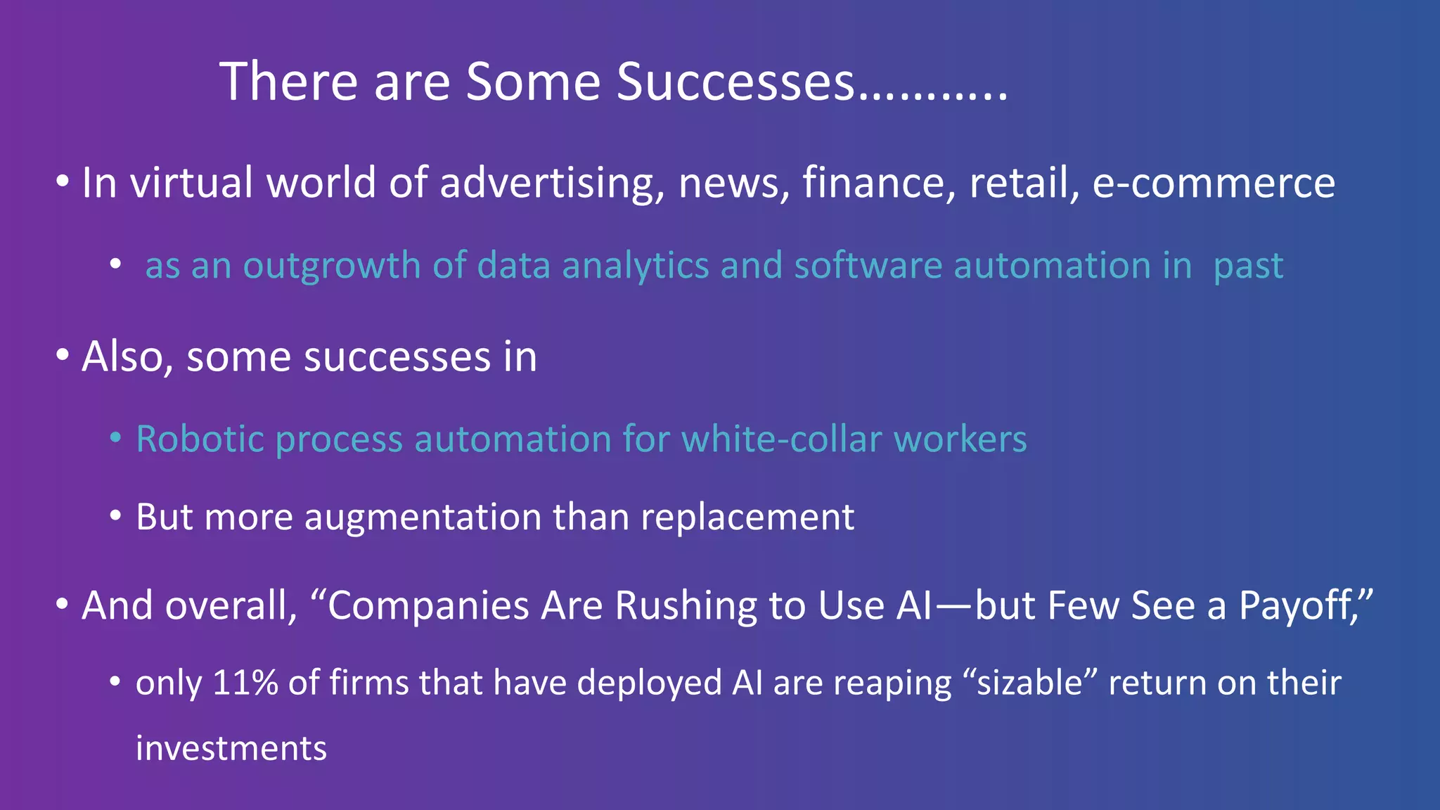 There are Some Successes………..
• In virtual world of advertising, news, finance, retail, e-commerce
• as an outgrowth of data analytics and software automation in past
• Also, some successes in
• Robotic process automation for white-collar workers
• But more augmentation than replacement
• And overall, “Companies Are Rushing to Use AI—but Few See a Payoff,”
• only 11% of firms that have deployed AI are reaping “sizable” return on their
investments
 