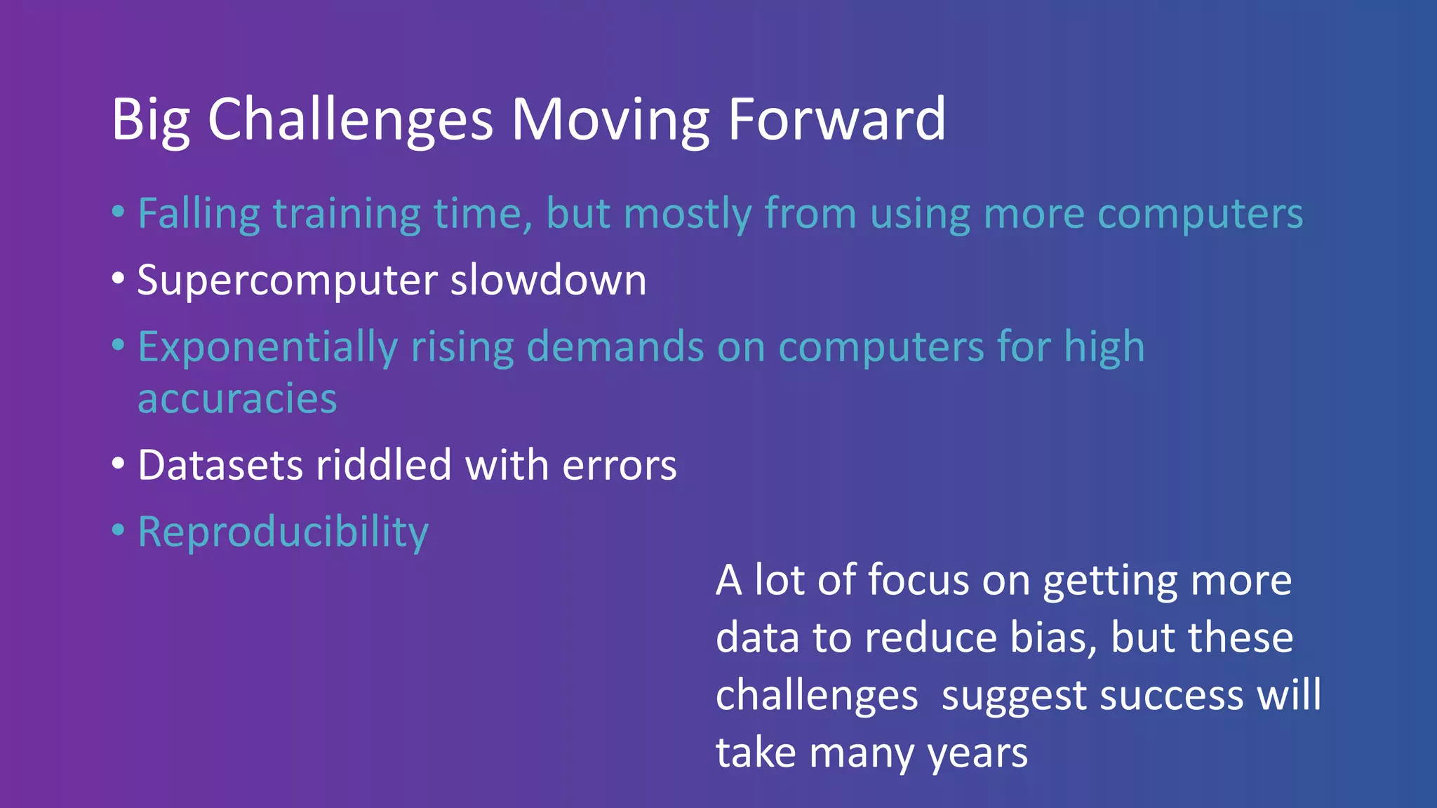 Big Challenges Moving Forward
• Falling training time, but mostly from using more computers
• Supercomputer slowdown
• Exponentially rising demands on computers for high
accuracies
• Datasets riddled with errors
• Reproducibility
A lot of focus on getting more
data to reduce bias, but these
challenges suggest success will
take many years
 